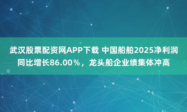 武汉股票配资网APP下载 中国船舶2025净利润同比增长86.00％，龙头船企业绩集体冲高