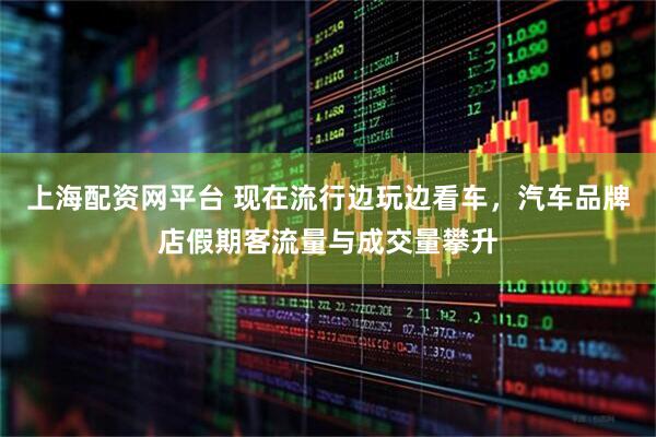 上海配资网平台 现在流行边玩边看车，汽车品牌店假期客流量与成交量攀升