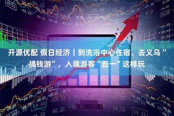 开源优配 假日经济｜到洗浴中心住宿、去义乌“搞钱游”，入境游客“五一”这样玩