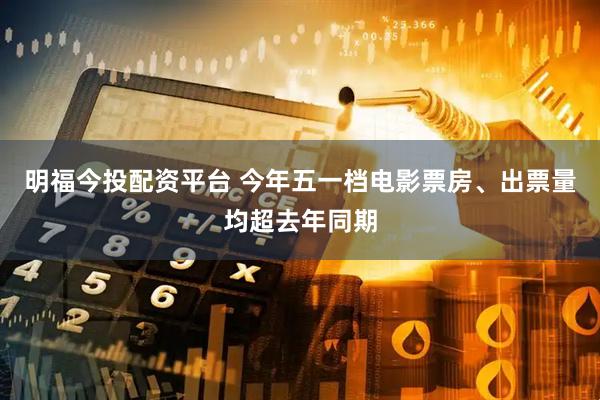 明福今投配资平台 今年五一档电影票房、出票量均超去年同期