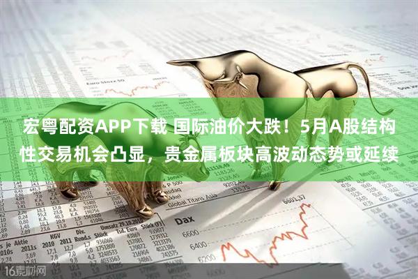 宏粤配资APP下载 国际油价大跌！5月A股结构性交易机会凸显，贵金属板块高波动态势或延续