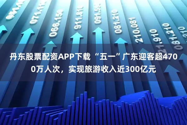 丹东股票配资APP下载 “五一”广东迎客超4700万人次，实现旅游收入近300亿元