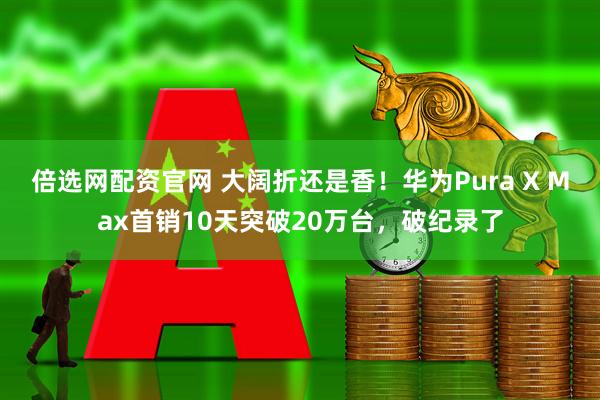 倍选网配资官网 大阔折还是香！华为Pura X Max首销10天突破20万台，破纪录了