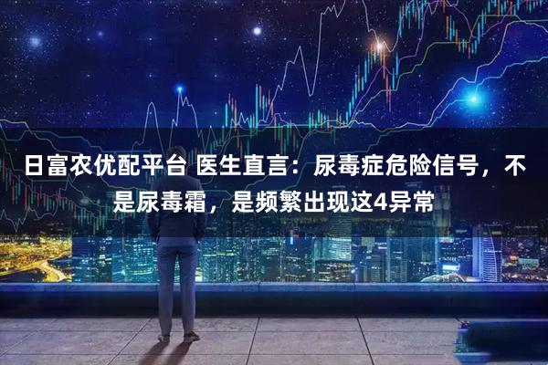 日富农优配平台 医生直言：尿毒症危险信号，不是尿毒霜，是频繁出现这4异常