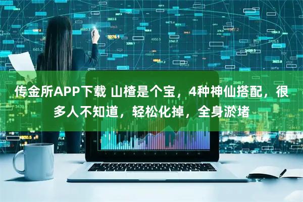 传金所APP下载 山楂是个宝，4种神仙搭配，很多人不知道，轻松化掉，全身淤堵