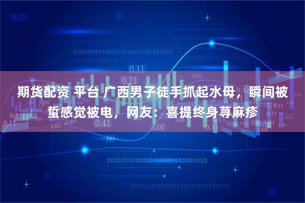 期货配资 平台 广西男子徒手抓起水母，瞬间被蜇感觉被电，网友：喜提终身荨麻疹
