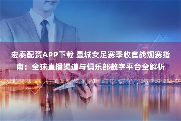 宏泰配资APP下载 曼城女足赛季收官战观赛指南：全球直播渠道与俱乐部数字平台全解析