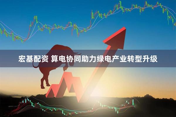 宏基配资 算电协同助力绿电产业转型升级