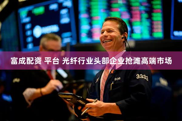 富成配资 平台 光纤行业头部企业抢滩高端市场