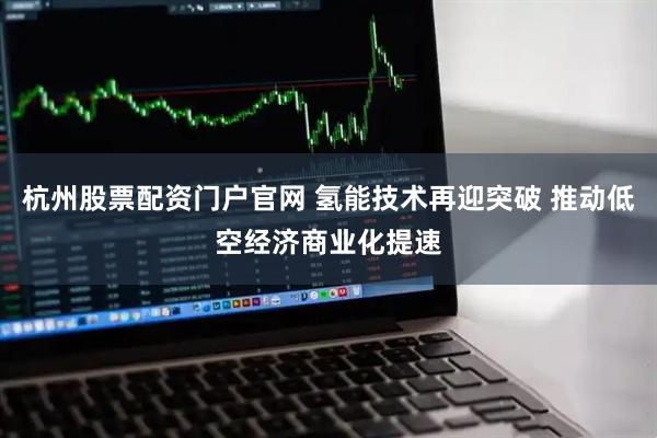 杭州股票配资门户官网 氢能技术再迎突破 推动低空经济商业化提速