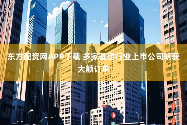 东方配资网APP下载 多家基建行业上市公司斩获大额订单