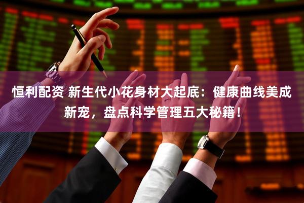 恒利配资 新生代小花身材大起底：健康曲线美成新宠，盘点科学管理五大秘籍！