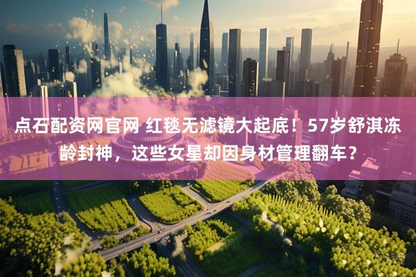 点石配资网官网 红毯无滤镜大起底！57岁舒淇冻龄封神，这些女星却因身材管理翻车？