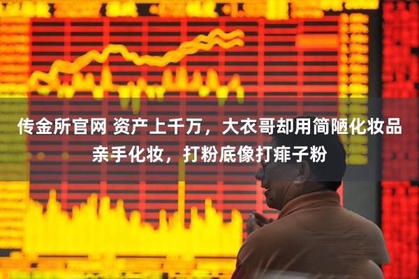 传金所官网 资产上千万，大衣哥却用简陋化妆品亲手化妆，打粉底像打痱子粉