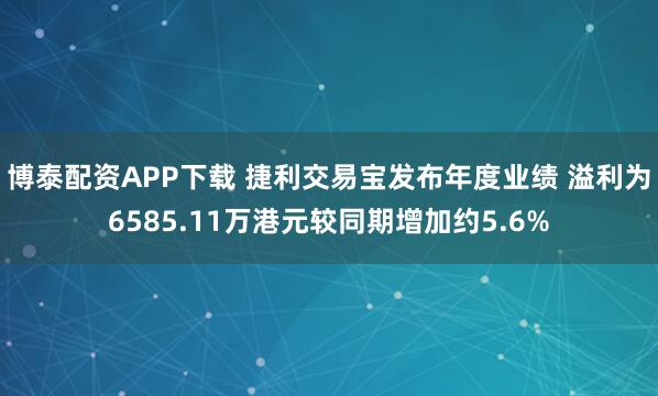 博泰配资APP下载 捷利交易宝发布年度业绩 溢利为6585.11万港元较同期增加约5.6%