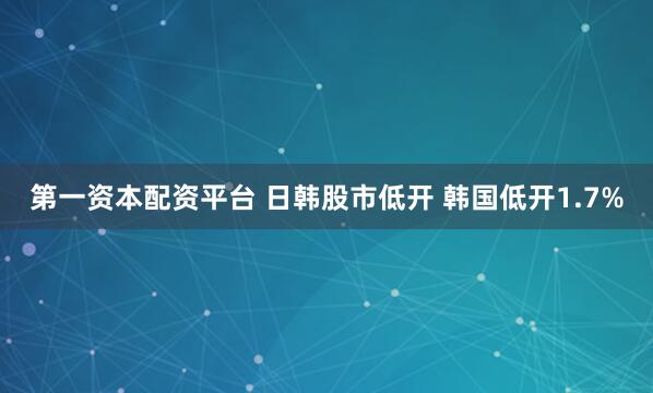 第一资本配资平台 日韩股市低开 韩国低开1.7%