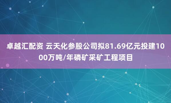卓越汇配资 云天化参股公司拟81.69亿元投建1000万吨/年磷矿采矿工程项目