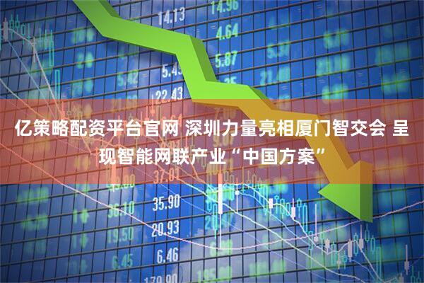 亿策略配资平台官网 深圳力量亮相厦门智交会 呈现智能网联产业“中国方案”