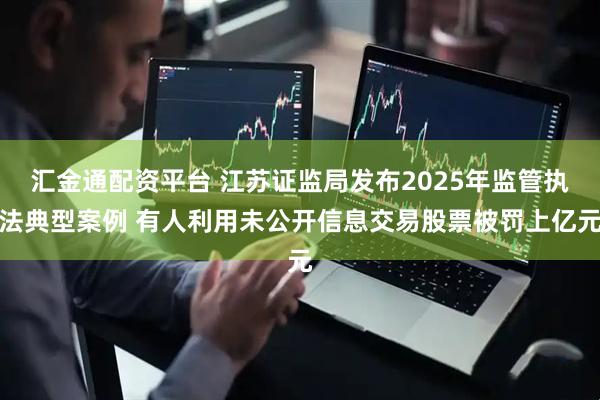 汇金通配资平台 江苏证监局发布2025年监管执法典型案例 有人利用未公开信息交易股票被罚上亿元