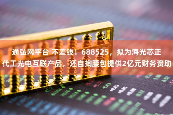 通弘网平台 不差钱！688525，拟为海光芯正代工光电互联产品，还自掏腰包提供2亿元财务资助