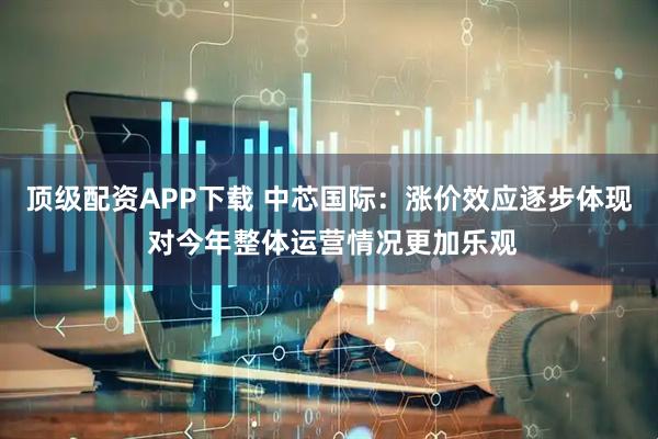 顶级配资APP下载 中芯国际：涨价效应逐步体现 对今年整体运营情况更加乐观