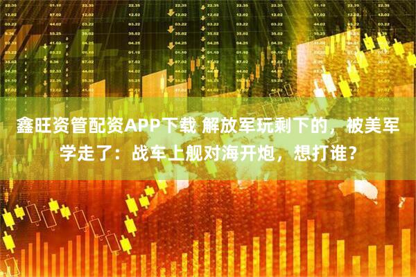 鑫旺资管配资APP下载 解放军玩剩下的，被美军学走了：战车上舰对海开炮，想打谁？