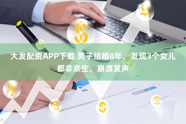 大发配资APP下载 男子结婚8年，发现3个女儿都非亲生，崩溃发声