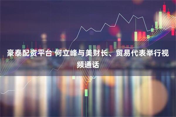 豪泰配资平台 何立峰与美财长、贸易代表举行视频通话