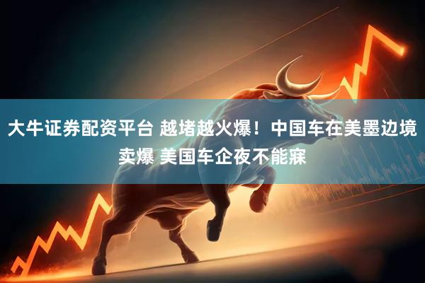 大牛证券配资平台 越堵越火爆！中国车在美墨边境卖爆 美国车企夜不能寐