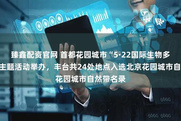 臻鑫配资官网 首都花园城市“5·22国际生物多样性日”主题活动举办，丰台共24处地点入选北京花园城市自然带名录
