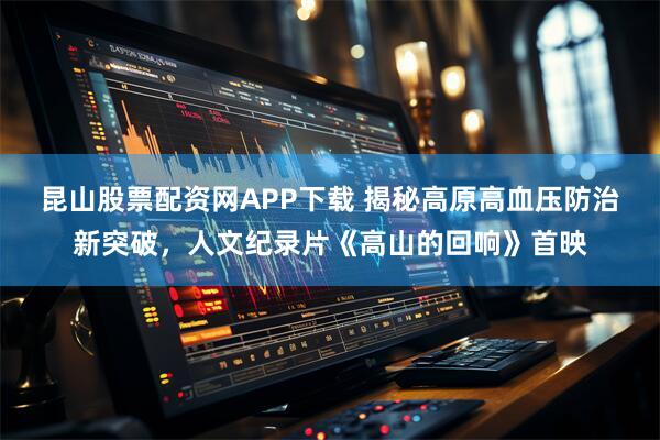 昆山股票配资网APP下载 揭秘高原高血压防治新突破，人文纪录片《高山的回响》首映