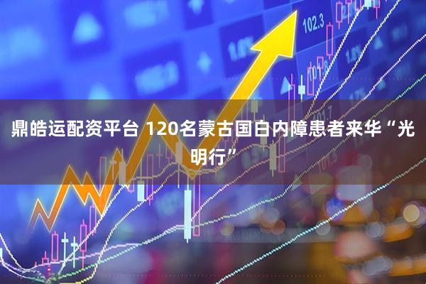 鼎皓运配资平台 120名蒙古国白内障患者来华“光明行”