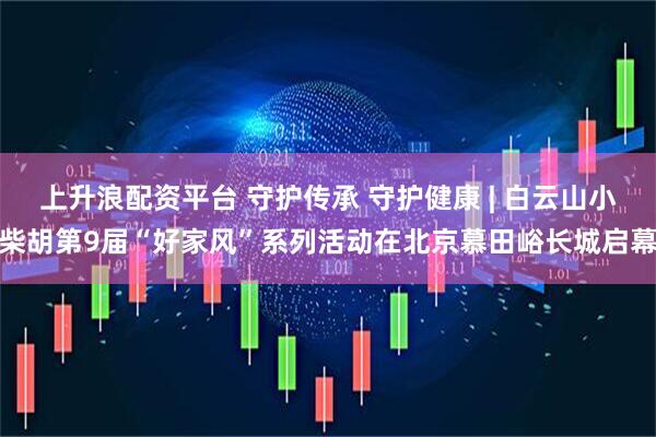 上升浪配资平台 守护传承 守护健康 | 白云山小柴胡第9届“好家风”系列活动在北京慕田峪长城启幕
