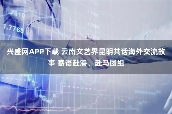 兴盛网APP下载 云南文艺界昆明共话海外交流故事 寄语赴港、赴马团组