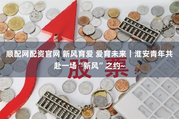 顺配网配资官网 新风育爱 爱育未来｜淮安青年共赴一场“新风”之约~